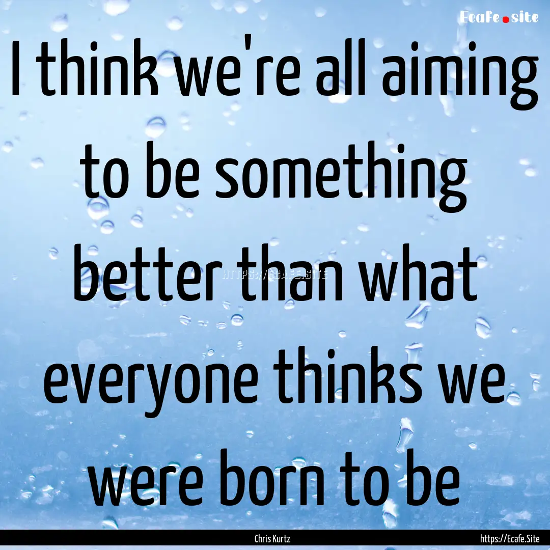 I think we're all aiming to be something.... : Quote by Chris Kurtz