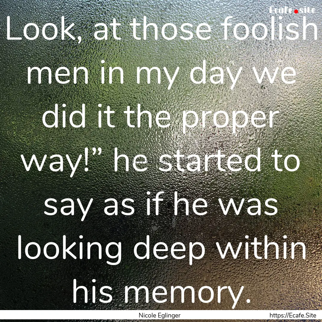 Look, at those foolish men in my day we did.... : Quote by Nicole Eglinger