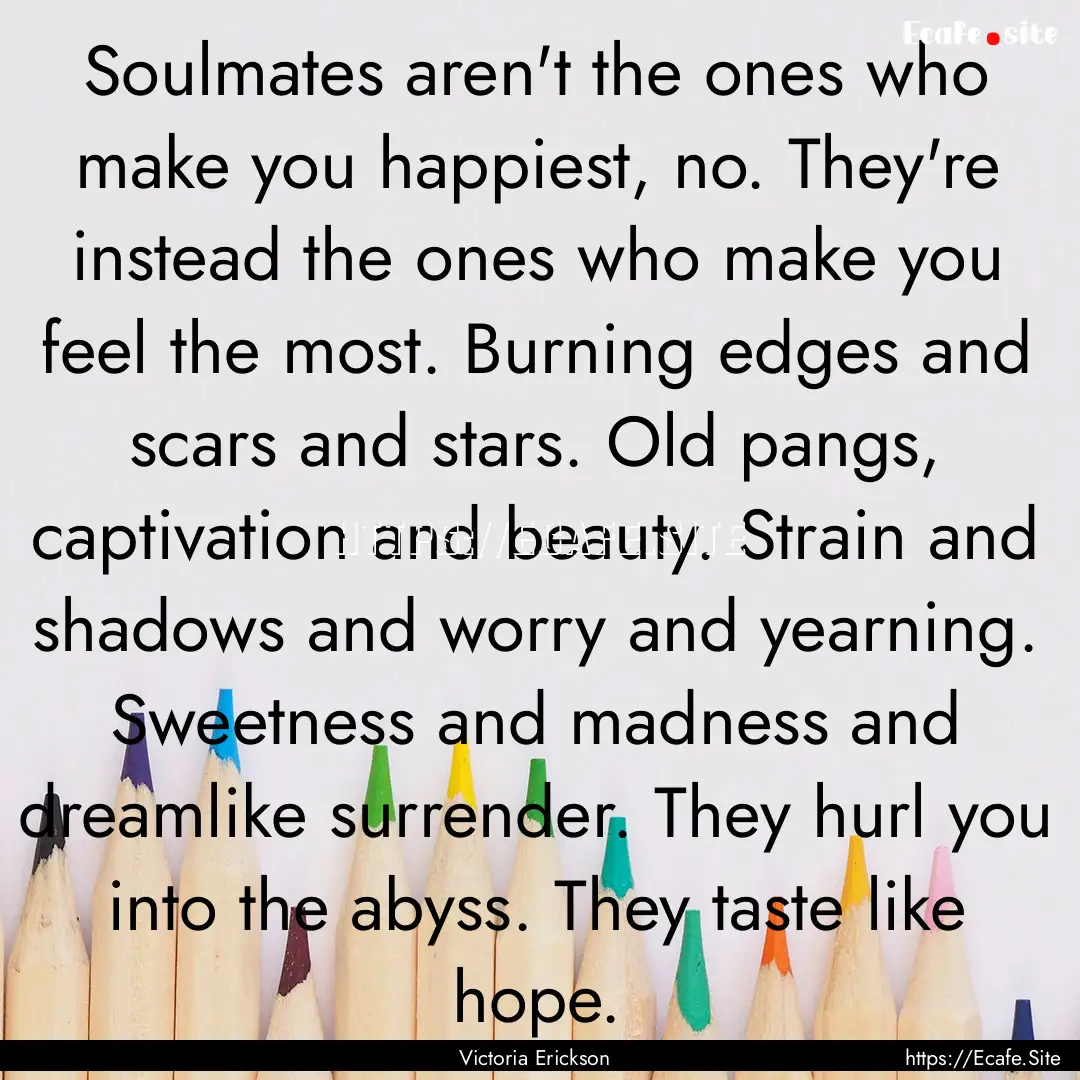 Soulmates aren't the ones who make you happiest,.... : Quote by Victoria Erickson