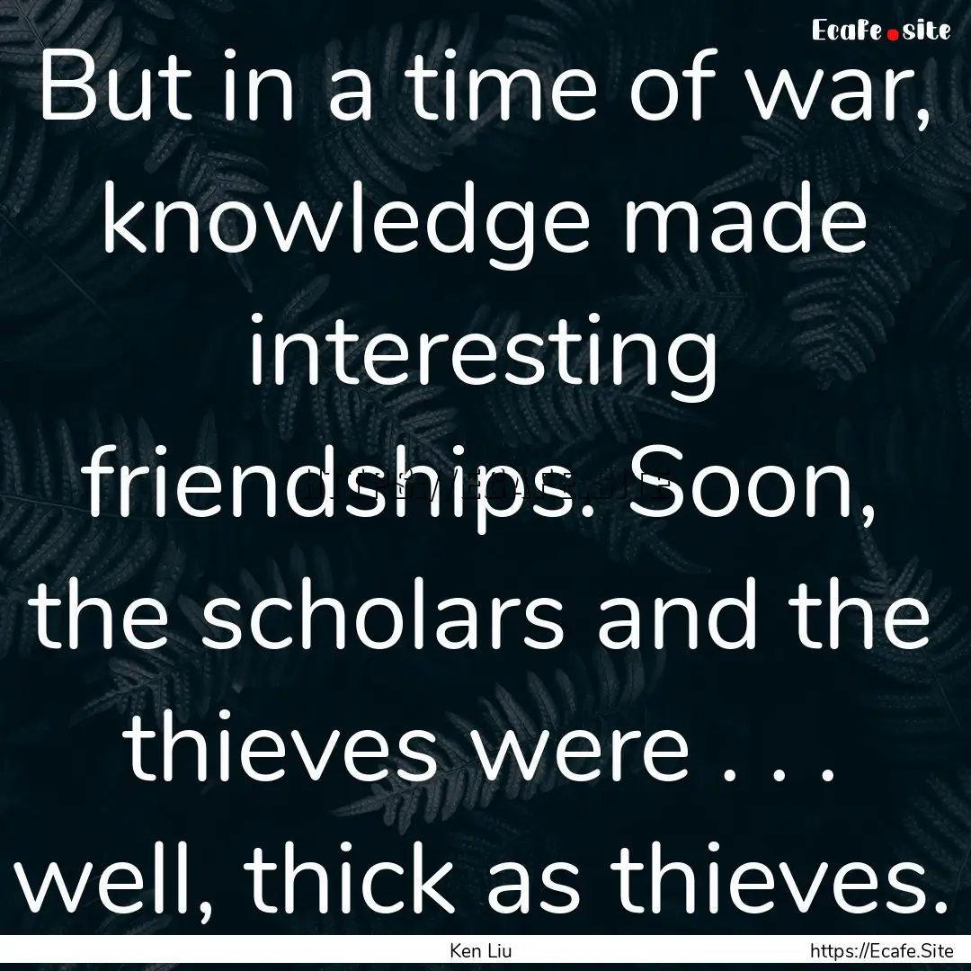 But in a time of war, knowledge made interesting.... : Quote by Ken Liu