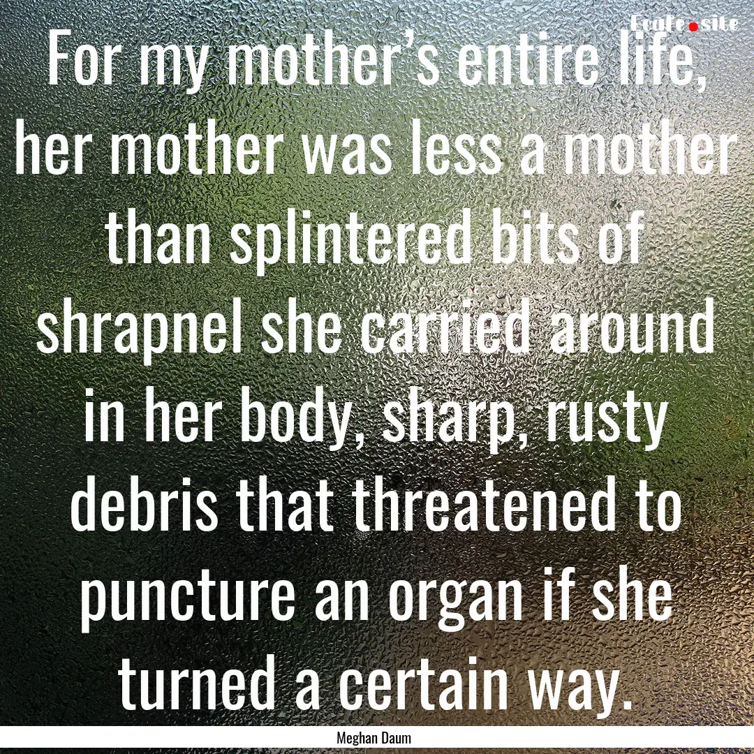 For my mother’s entire life, her mother.... : Quote by Meghan Daum