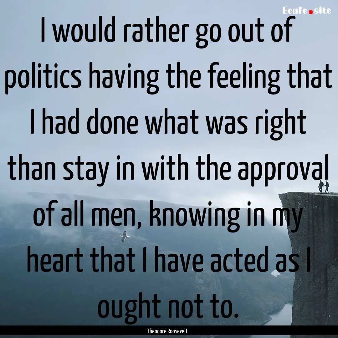 I would rather go out of politics having.... : Quote by Theodore Roosevelt