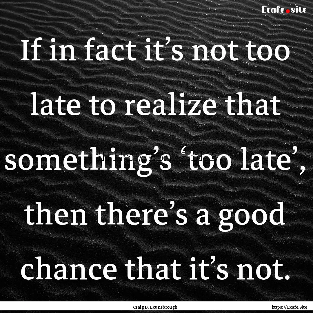 If in fact it’s not too late to realize.... : Quote by Craig D. Lounsbrough