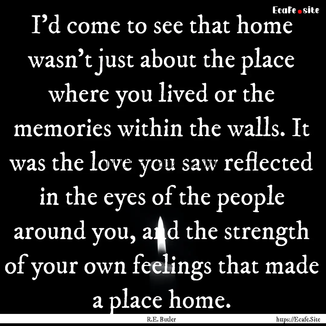 I'd come to see that home wasn't just about.... : Quote by R.E. Butler