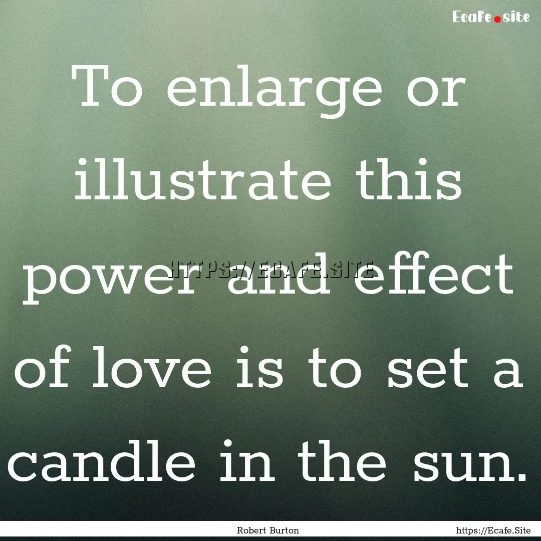 To enlarge or illustrate this power and effect.... : Quote by Robert Burton