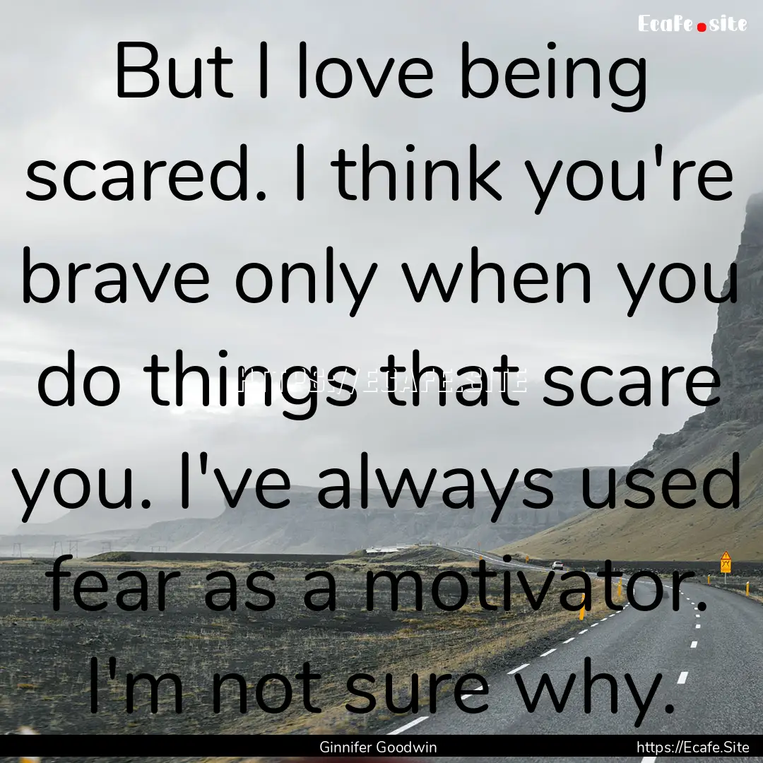 But I love being scared. I think you're brave.... : Quote by Ginnifer Goodwin