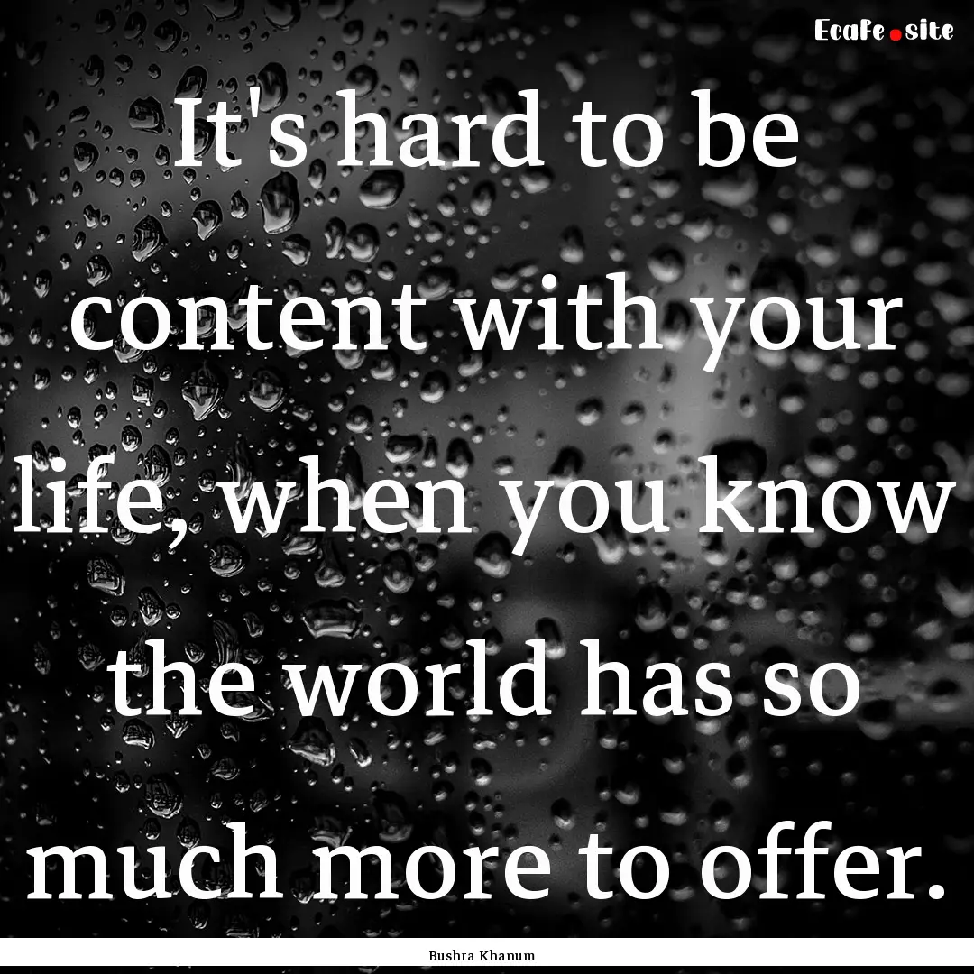 It's hard to be content with your life, when.... : Quote by Bushra Khanum