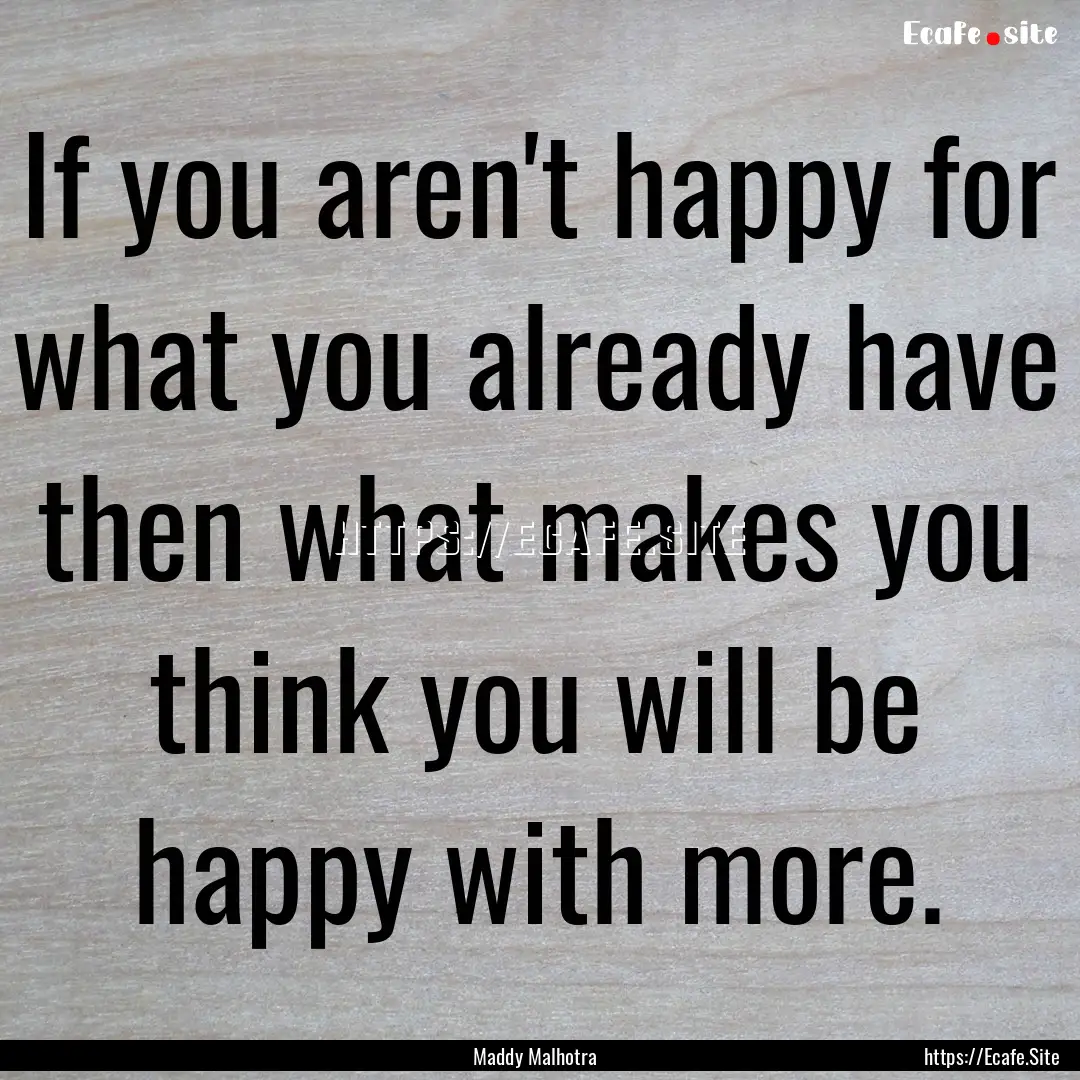 If you aren't happy for what you already.... : Quote by Maddy Malhotra