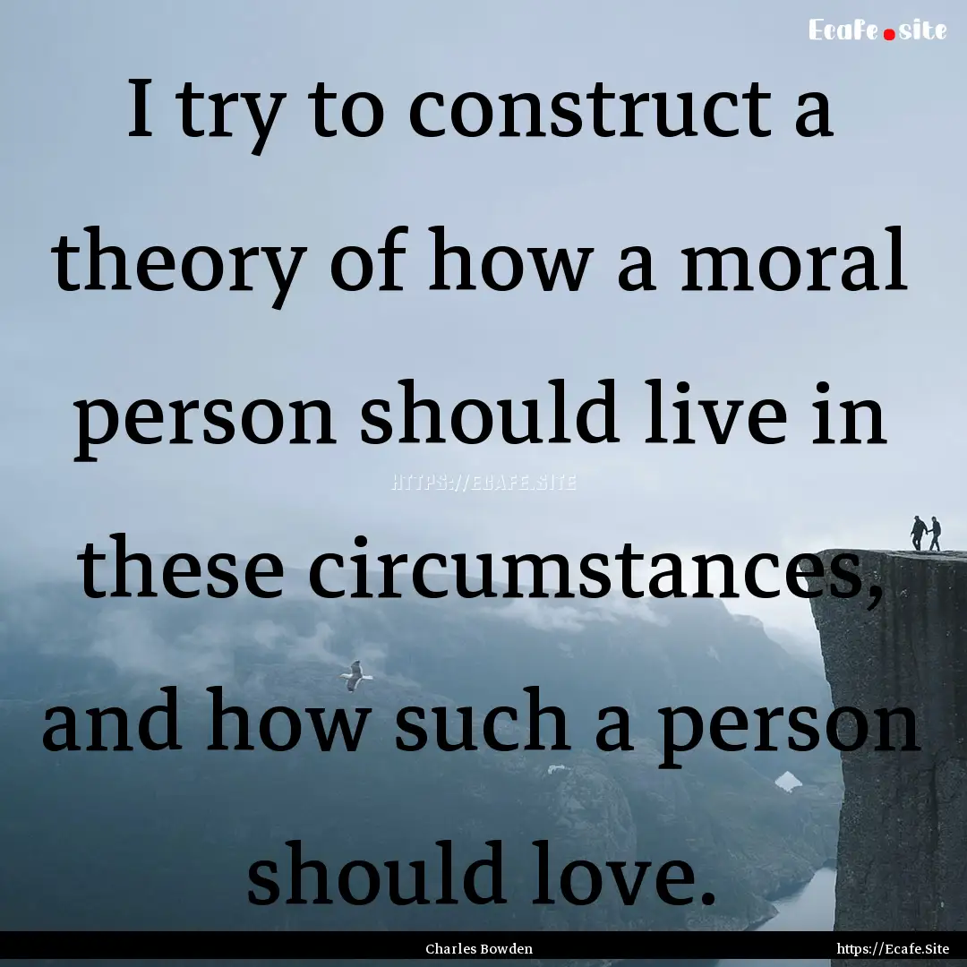 I try to construct a theory of how a moral.... : Quote by Charles Bowden