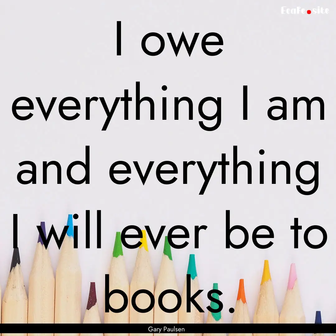 I owe everything I am and everything I will.... : Quote by Gary Paulsen