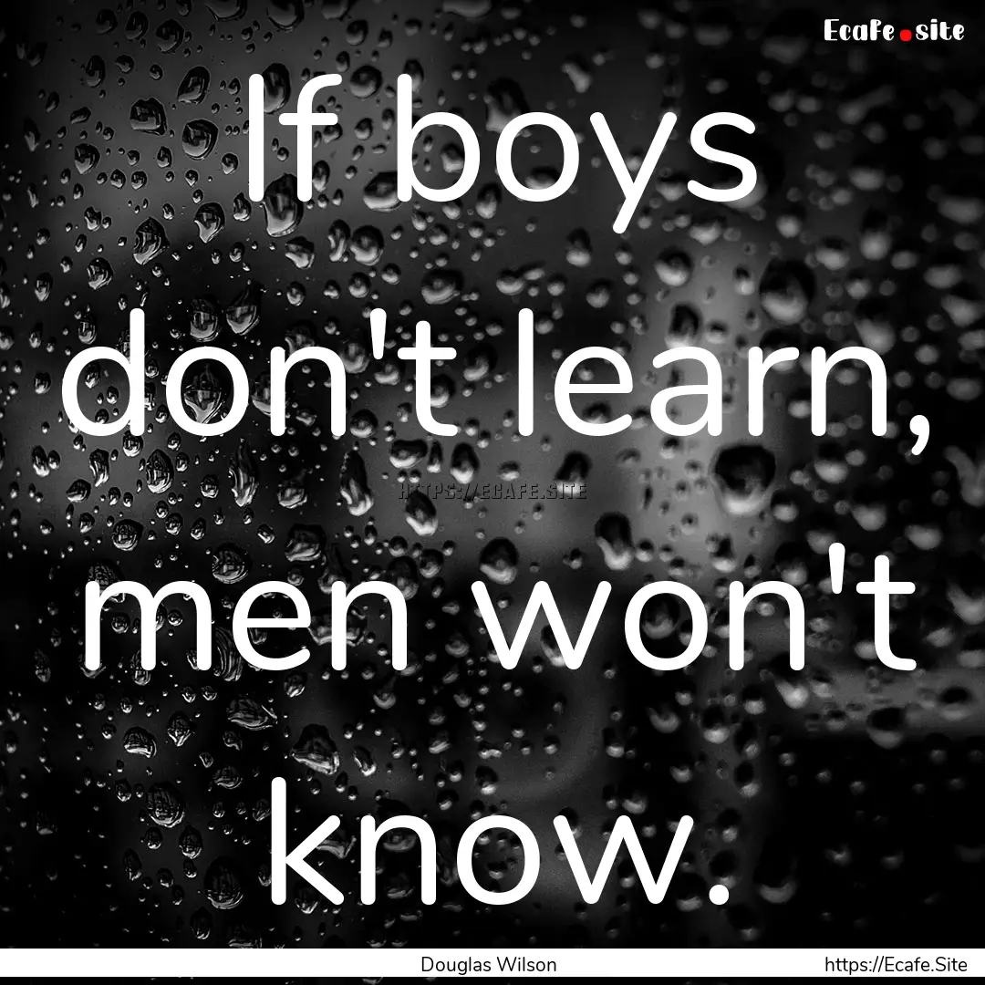 If boys don't learn, men won't know. : Quote by Douglas Wilson