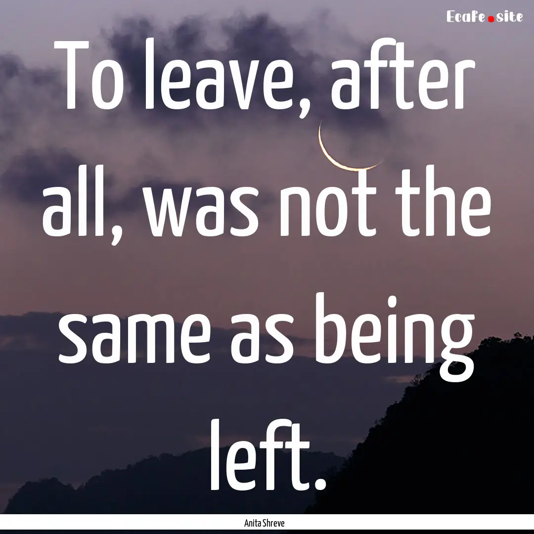 To leave, after all, was not the same as.... : Quote by Anita Shreve