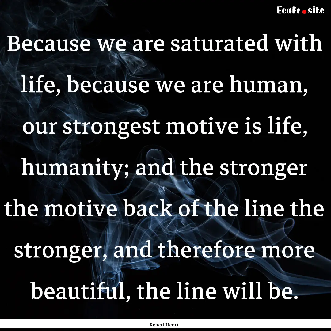 Because we are saturated with life, because.... : Quote by Robert Henri