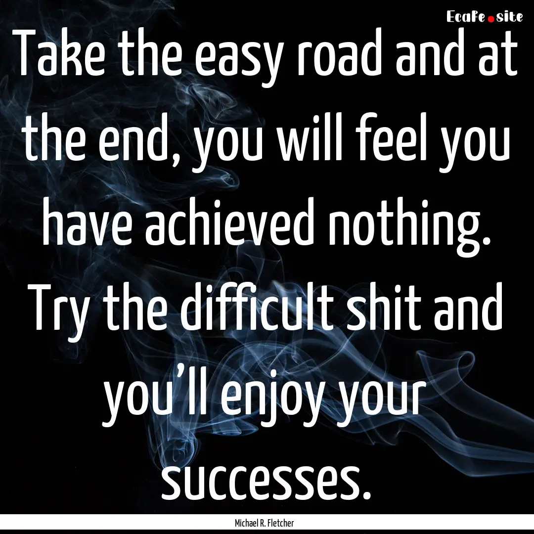 Take the easy road and at the end, you will.... : Quote by Michael R. Fletcher