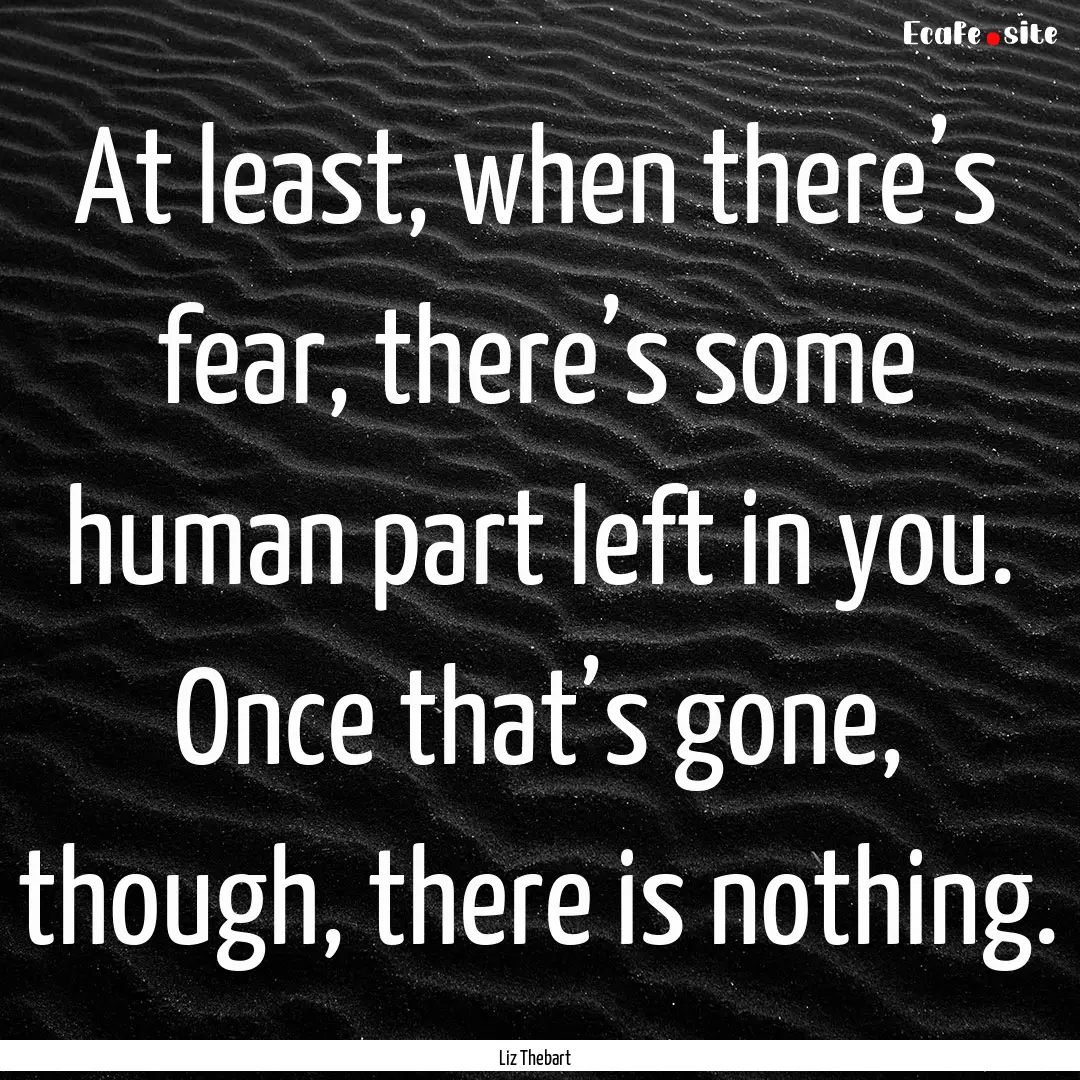 At least, when there’s fear, there’s.... : Quote by Liz Thebart