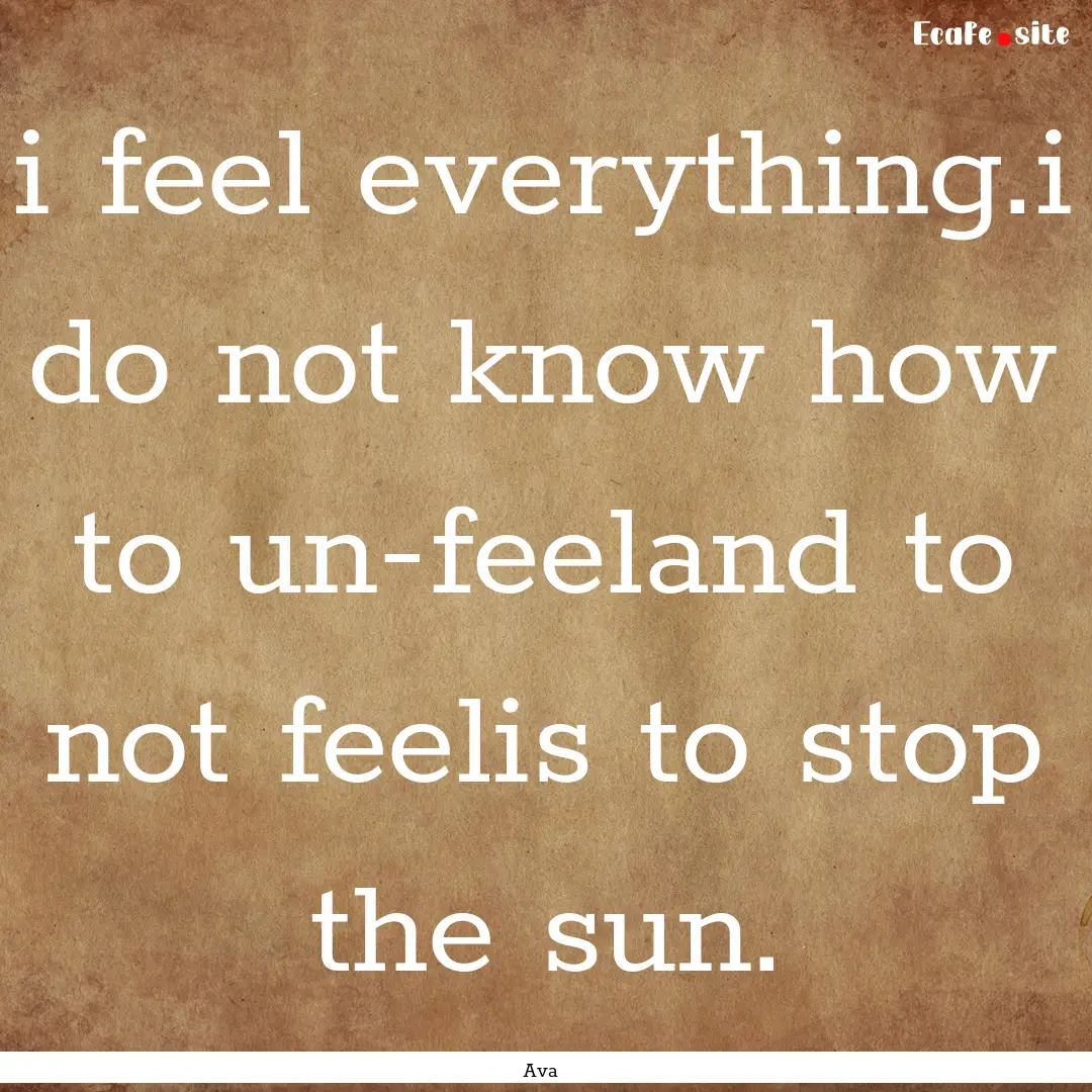 i feel everything.i do not know how to un-feeland.... : Quote by Ava