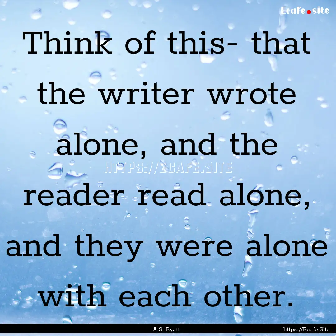 Think of this- that the writer wrote alone,.... : Quote by A.S. Byatt