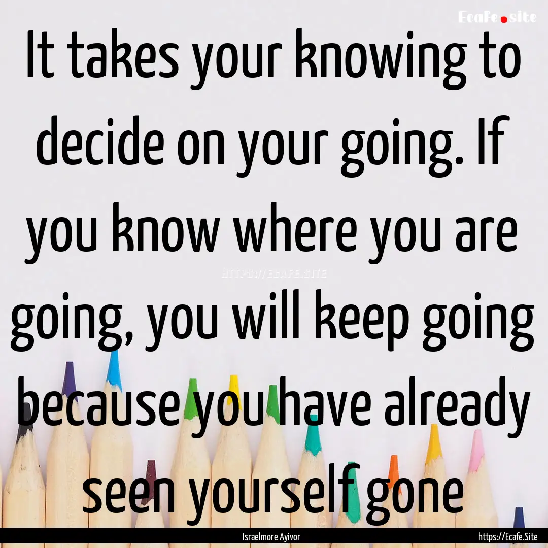 It takes your knowing to decide on your going..... : Quote by Israelmore Ayivor