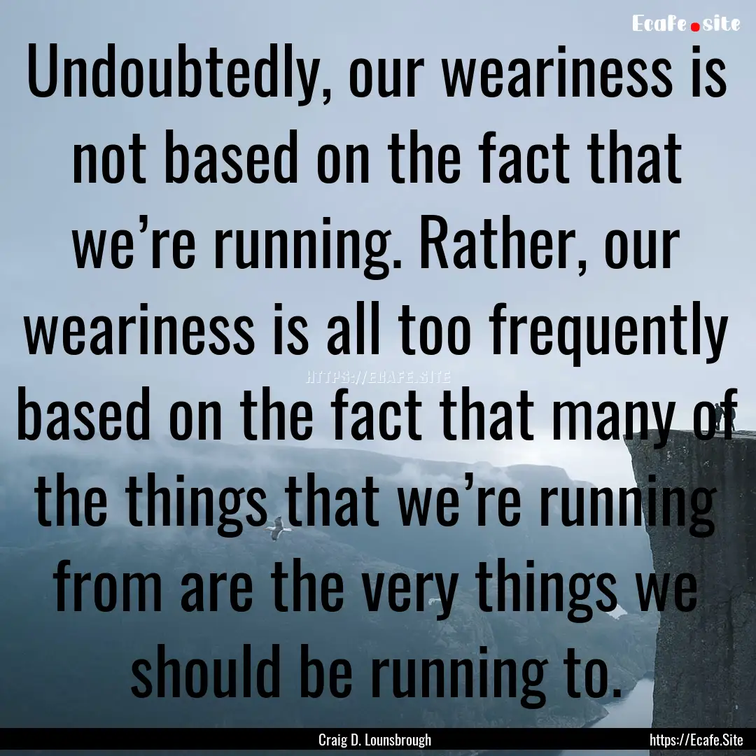 Undoubtedly, our weariness is not based on.... : Quote by Craig D. Lounsbrough