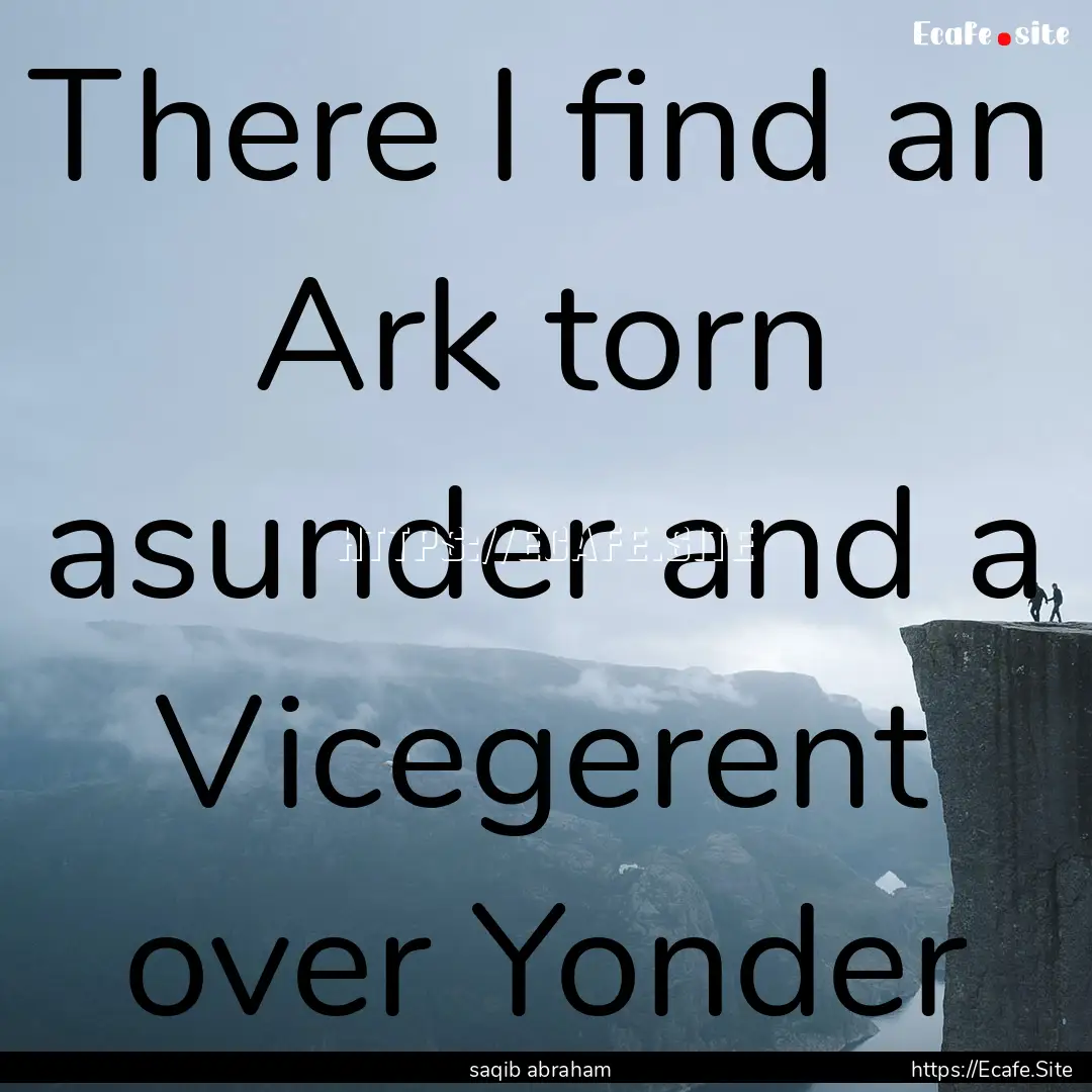 There I find an Ark torn asunder and a Vicegerent.... : Quote by saqib abraham