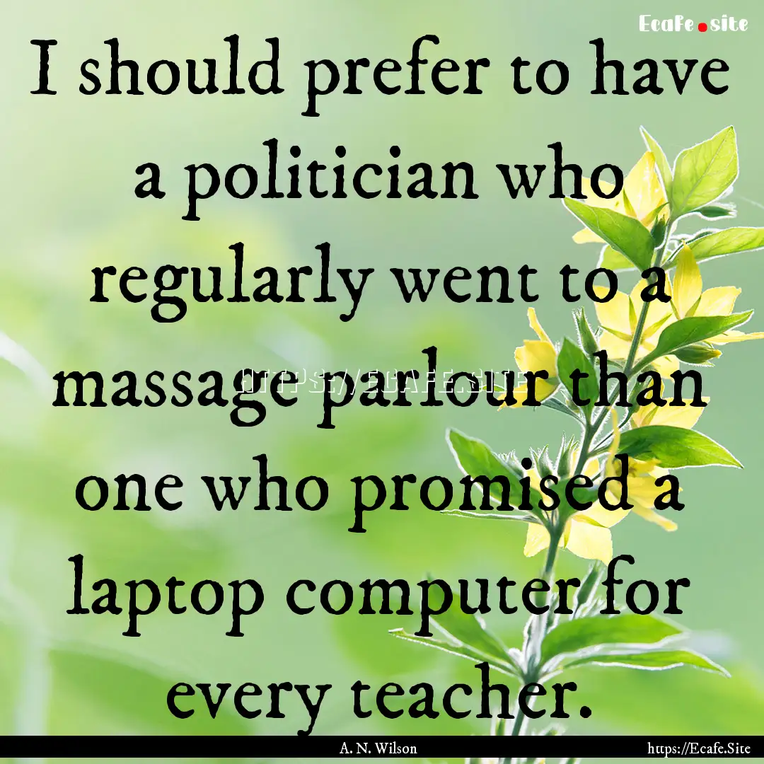 I should prefer to have a politician who.... : Quote by A. N. Wilson