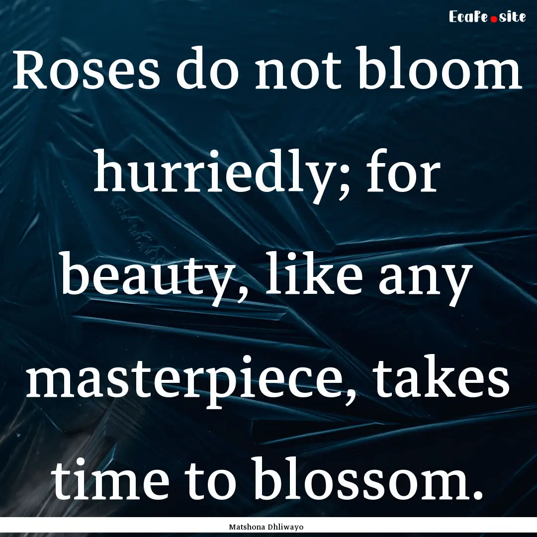 Roses do not bloom hurriedly; for beauty,.... : Quote by Matshona Dhliwayo