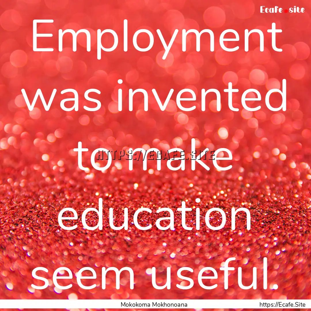 Employment was invented to make education.... : Quote by Mokokoma Mokhonoana