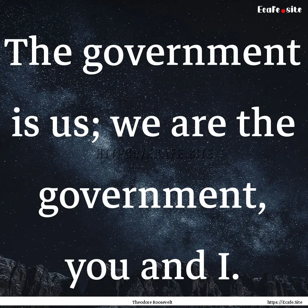 The government is us; we are the government,.... : Quote by Theodore Roosevelt