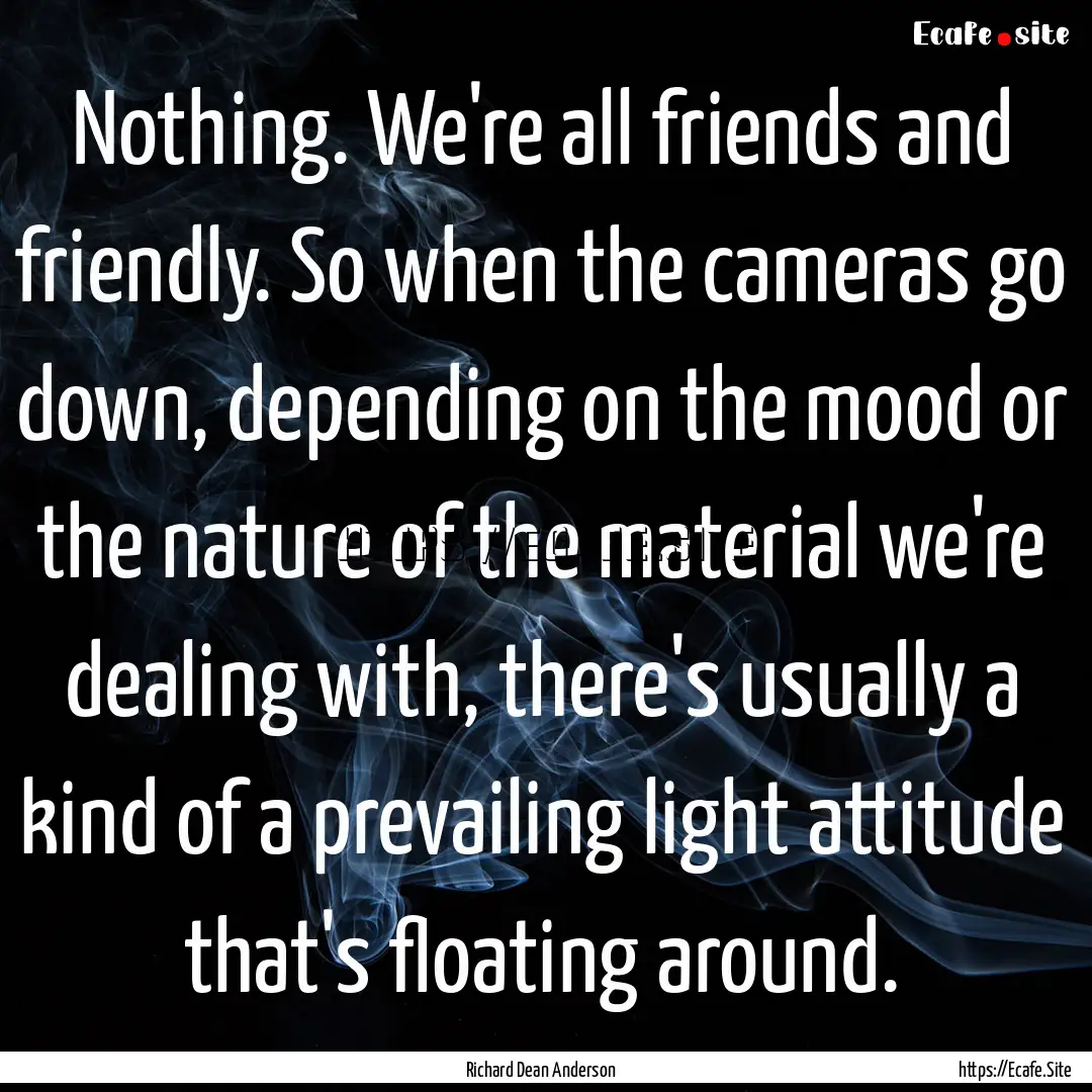 Nothing. We're all friends and friendly..... : Quote by Richard Dean Anderson