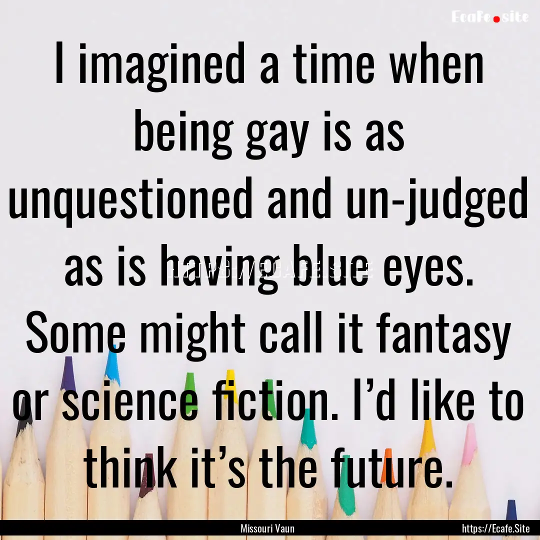 I imagined a time when being gay is as unquestioned.... : Quote by Missouri Vaun