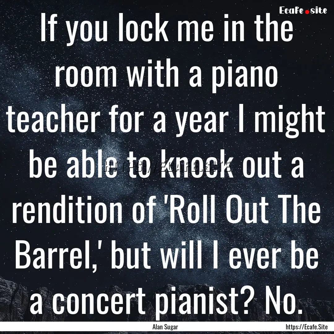 If you lock me in the room with a piano teacher.... : Quote by Alan Sugar