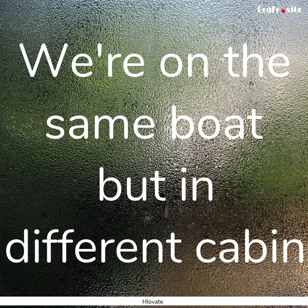 We're on the same boat but in different cabin.... : Quote by Hlovate