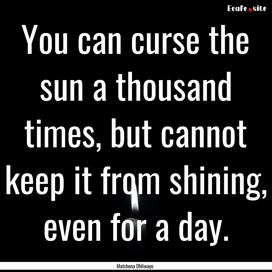 You can curse the sun a thousand times, but.... : Quote by Matshona Dhliwayo