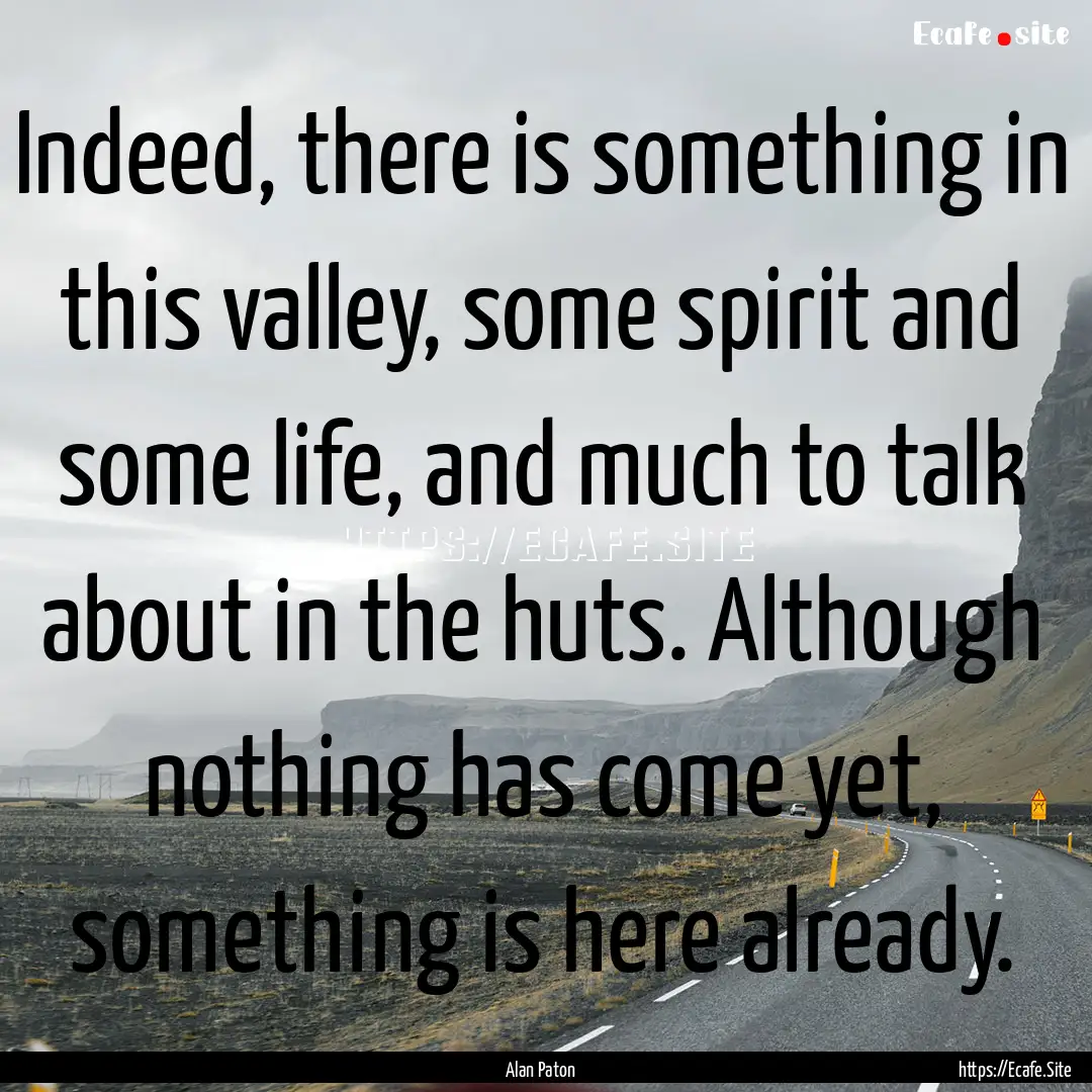 Indeed, there is something in this valley,.... : Quote by Alan Paton