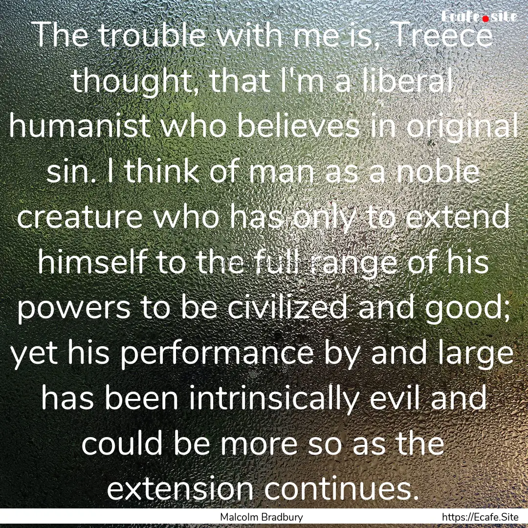 The trouble with me is, Treece thought, that.... : Quote by Malcolm Bradbury