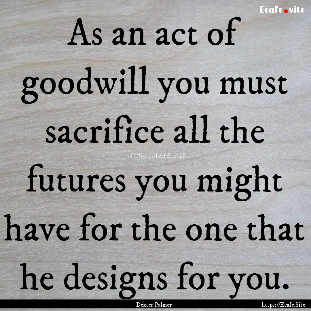 As an act of goodwill you must sacrifice.... : Quote by Dexter Palmer