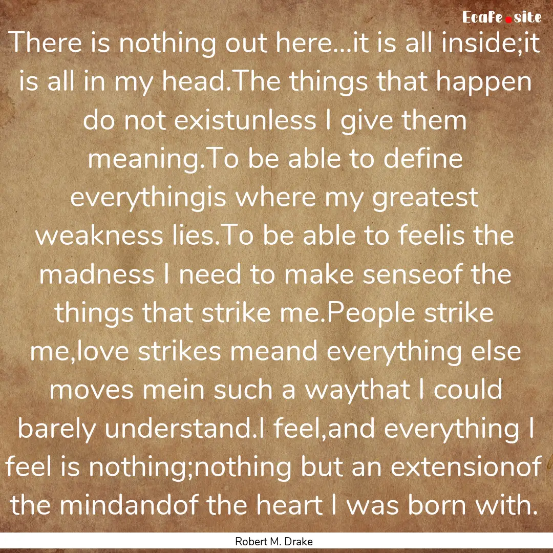 There is nothing out here...it is all inside;it.... : Quote by Robert M. Drake