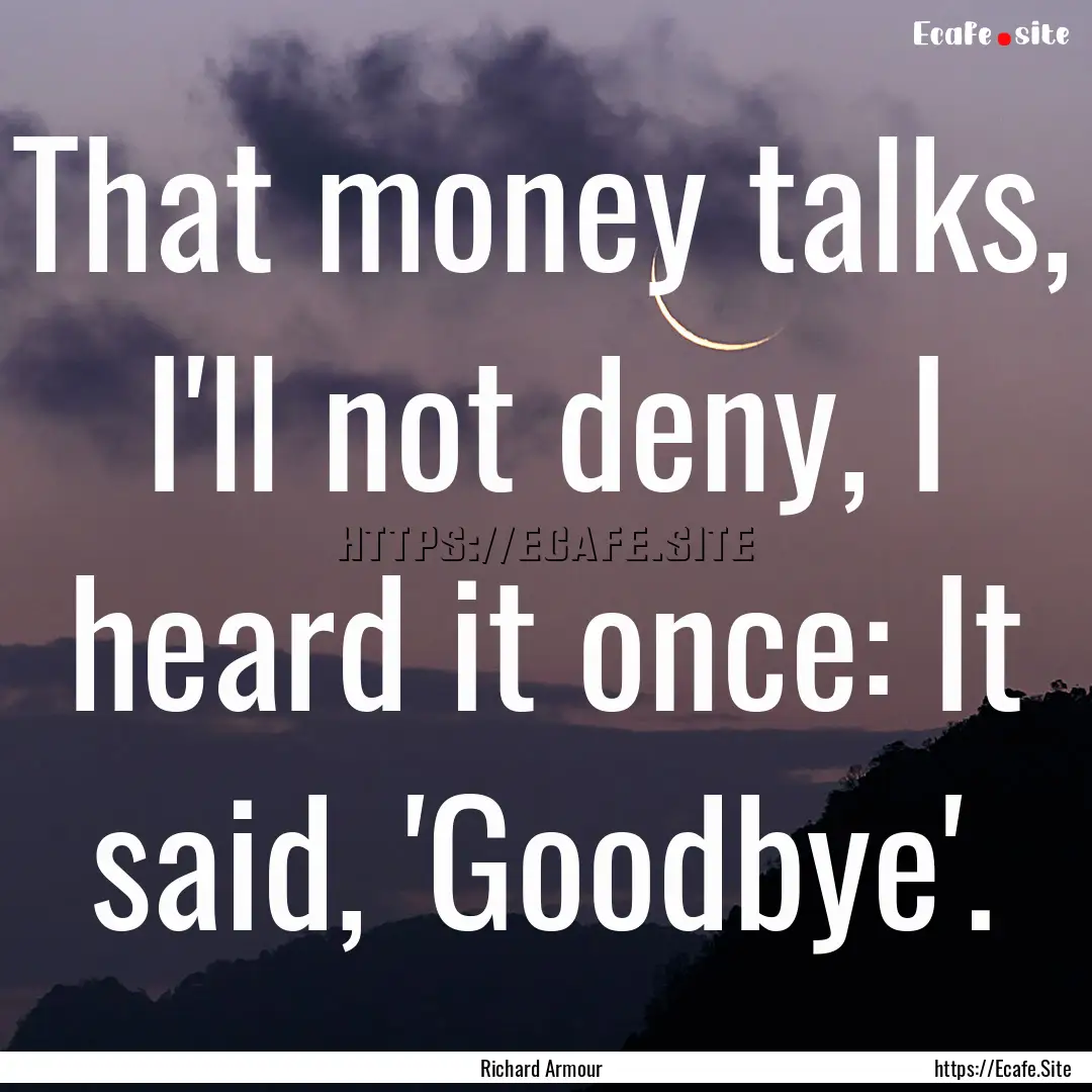 That money talks, I'll not deny, I heard.... : Quote by Richard Armour