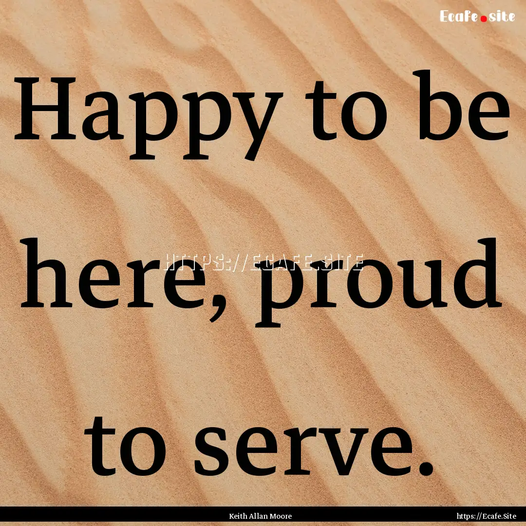 Happy to be here, proud to serve. : Quote by Keith Allan Moore