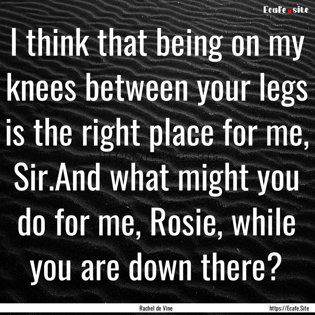 I think that being on my knees between your.... : Quote by Rachel de Vine