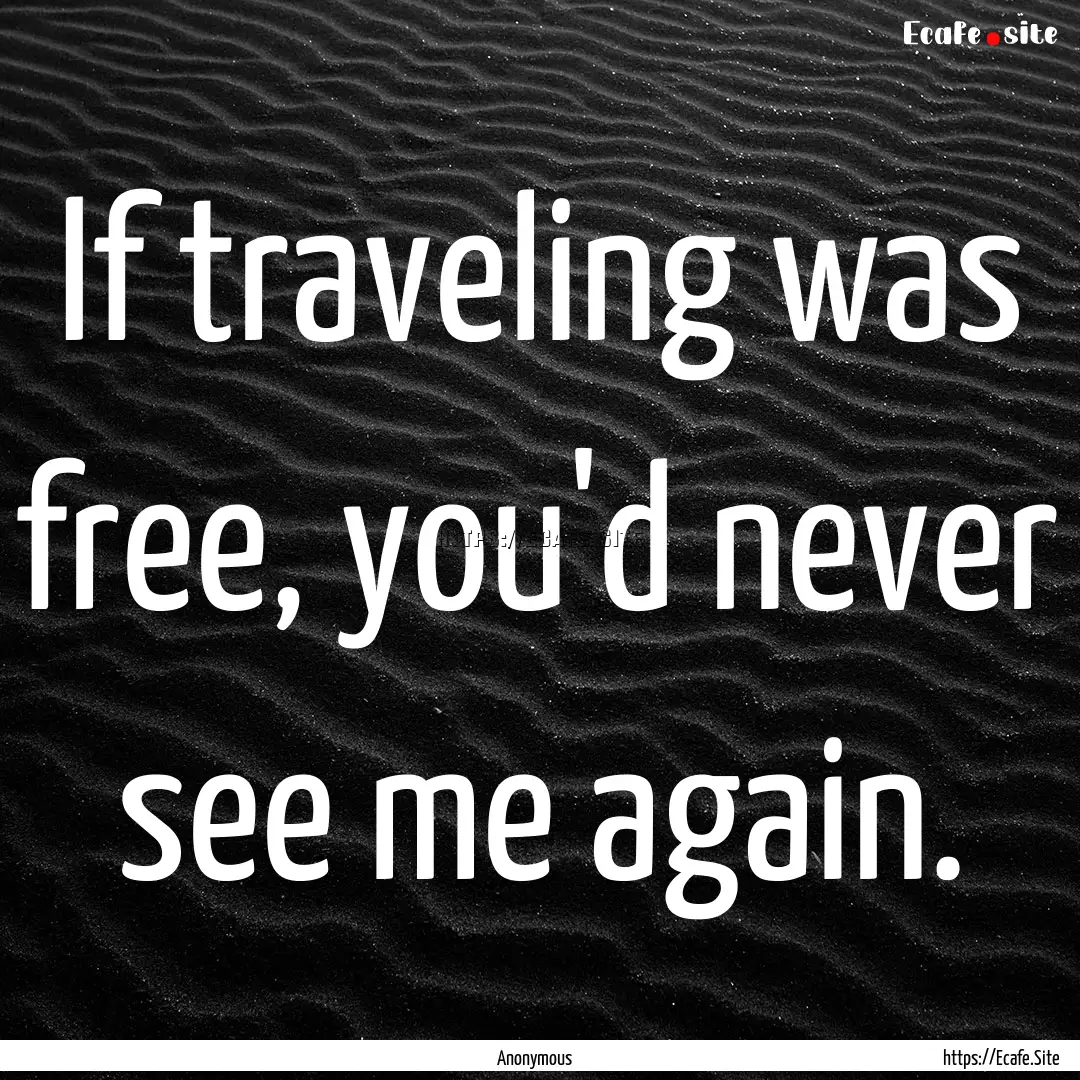 If traveling was free, you'd never see me.... : Quote by Anonymous