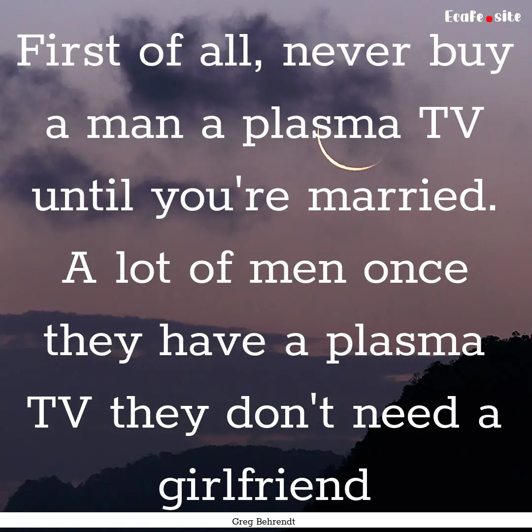 First of all, never buy a man a plasma TV.... : Quote by Greg Behrendt