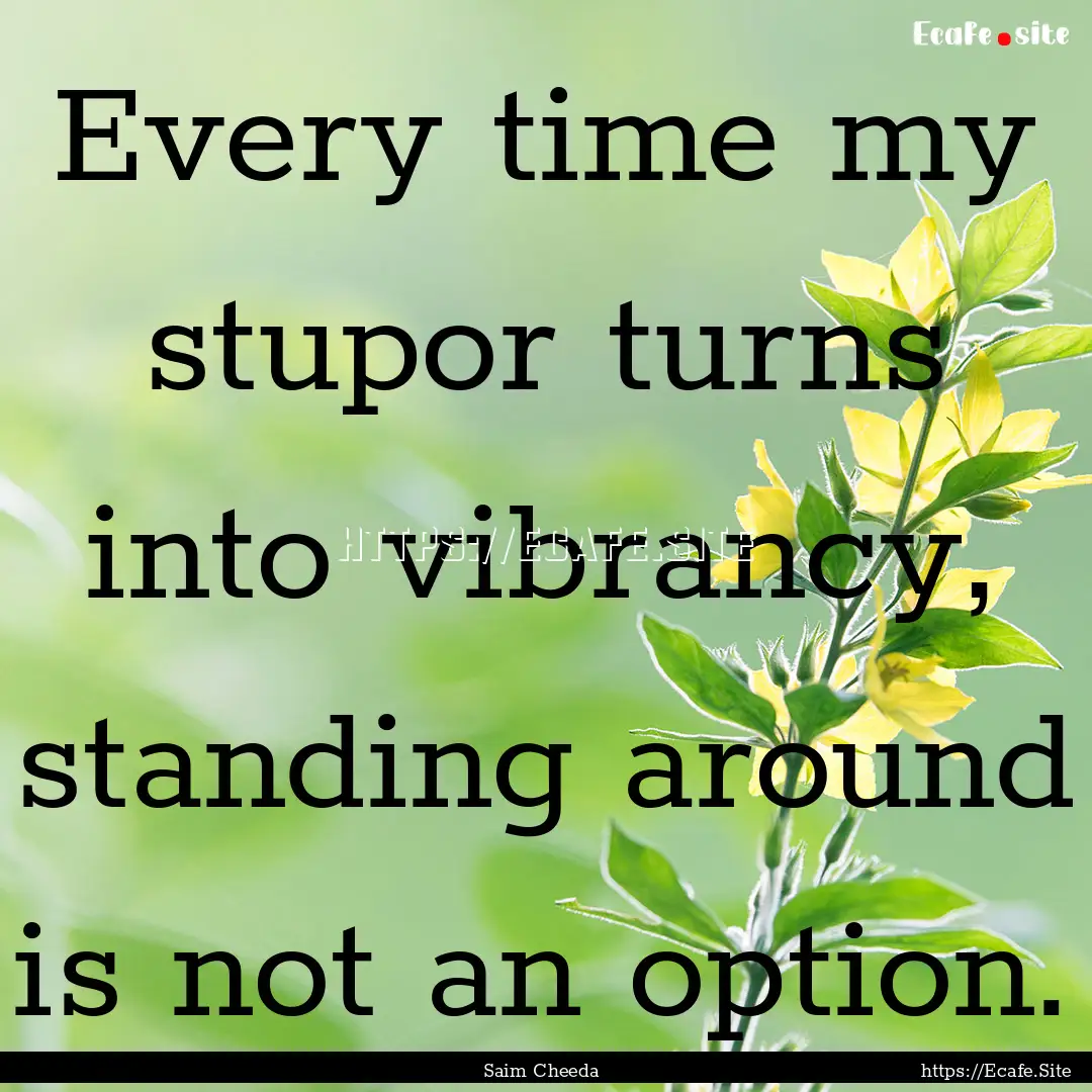 Every time my stupor turns into vibrancy,.... : Quote by Saim Cheeda