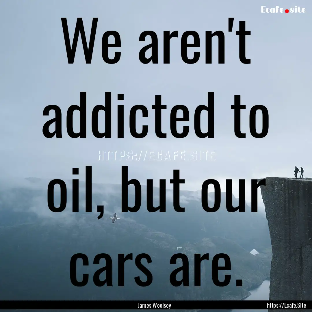 We aren't addicted to oil, but our cars are..... : Quote by James Woolsey