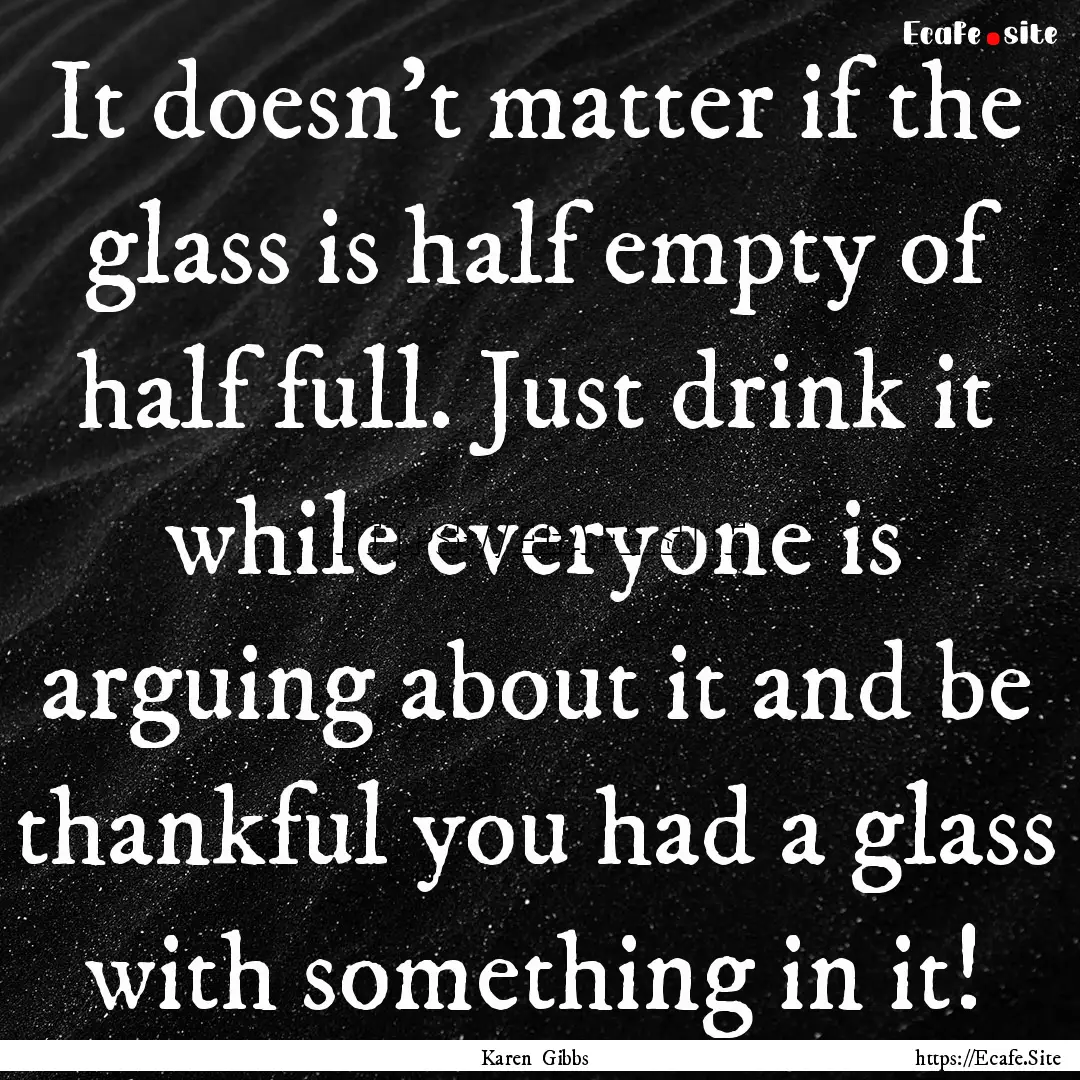 It doesn't matter if the glass is half empty.... : Quote by Karen Gibbs