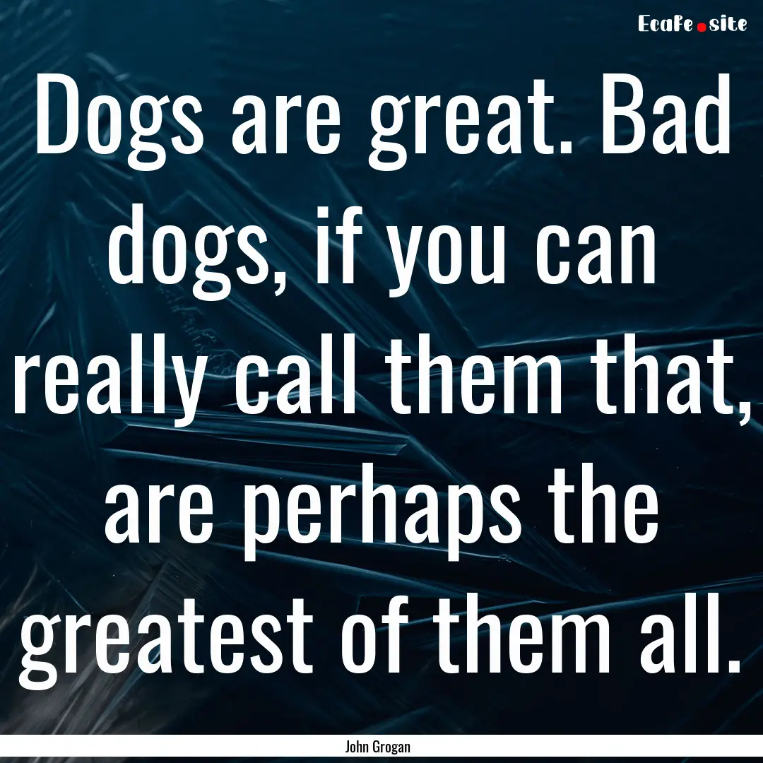 Dogs are great. Bad dogs, if you can really.... : Quote by John Grogan