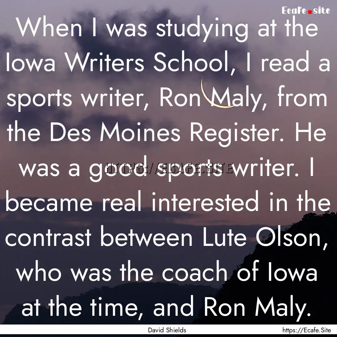 When I was studying at the Iowa Writers School,.... : Quote by David Shields