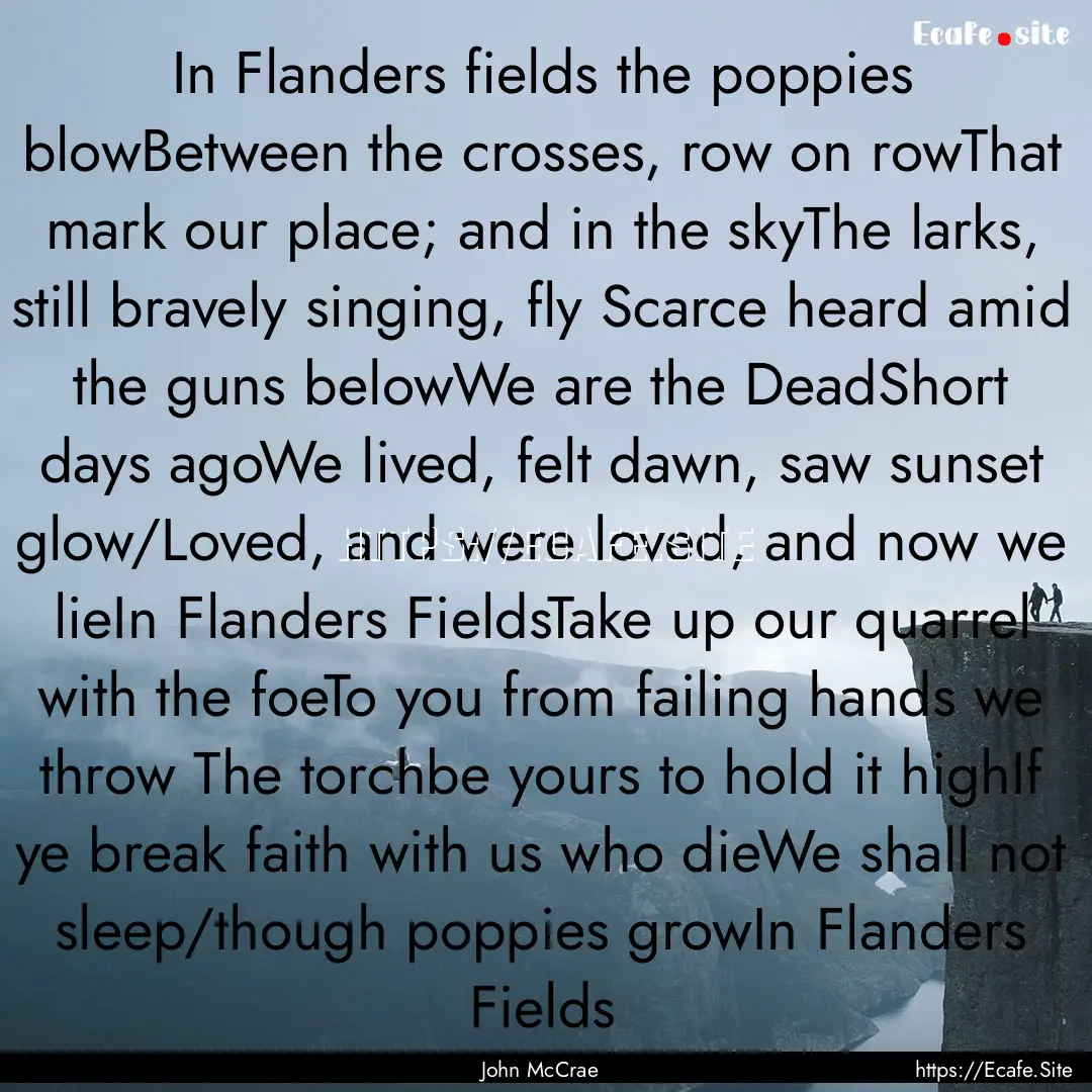 In Flanders fields the poppies blowBetween.... : Quote by John McCrae