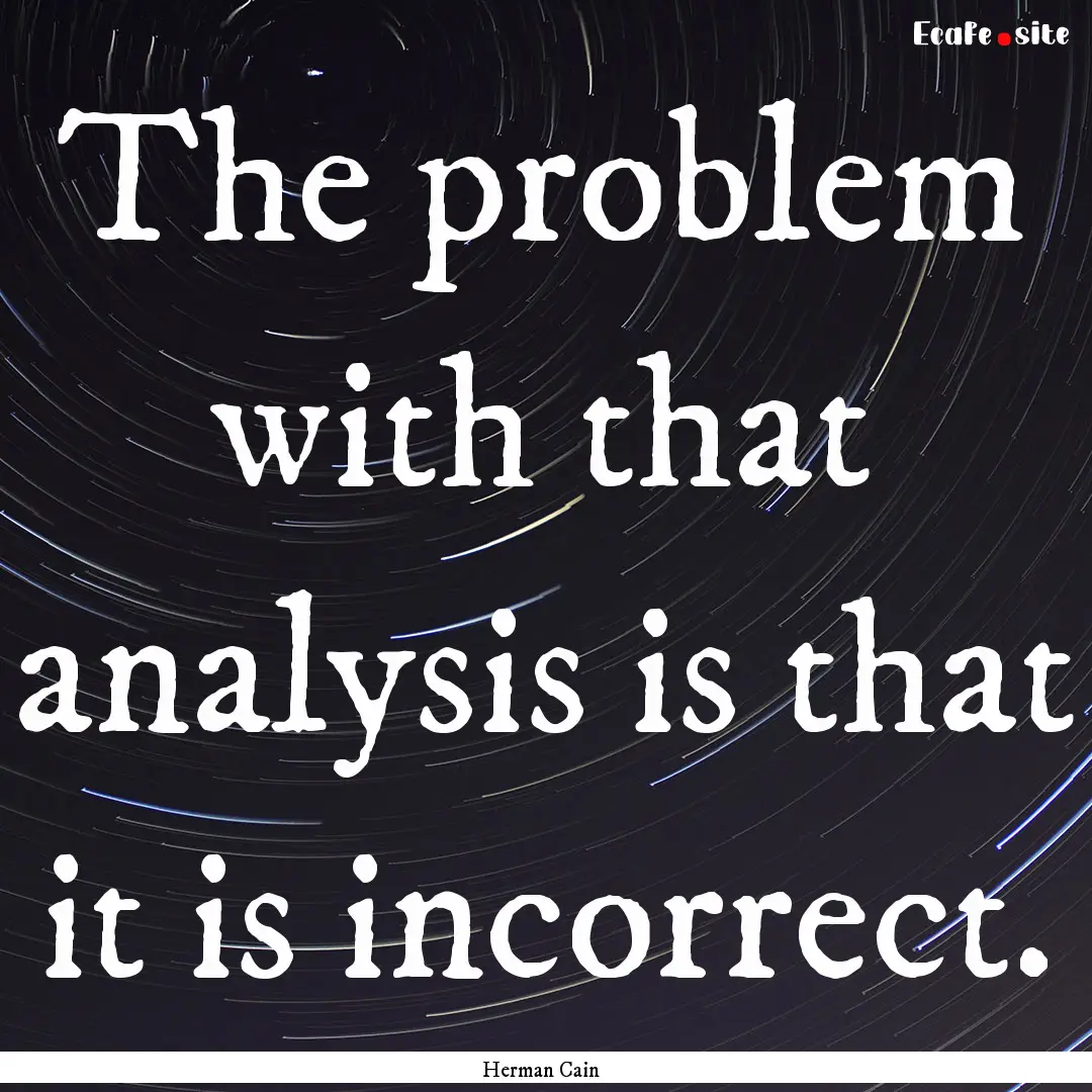 The problem with that analysis is that it.... : Quote by Herman Cain