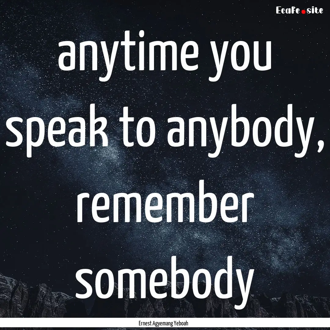 anytime you speak to anybody, remember somebody.... : Quote by Ernest Agyemang Yeboah